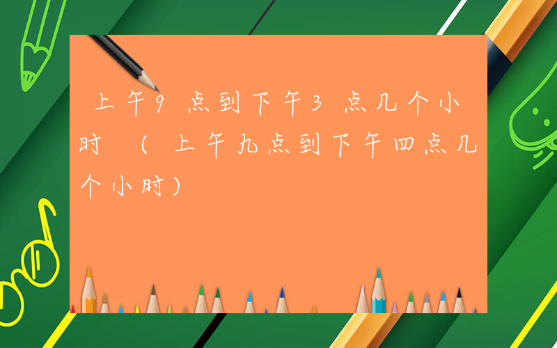 上午9点到下午3点几个小时 (上午九点到下午四点几个小时)